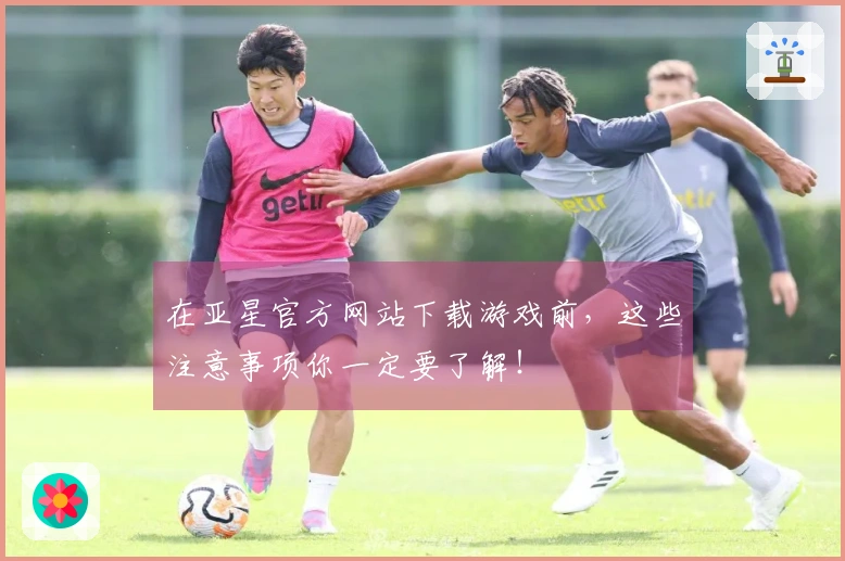 在亚星官方网站下载游戏前，这些注意事项你一定要了解！