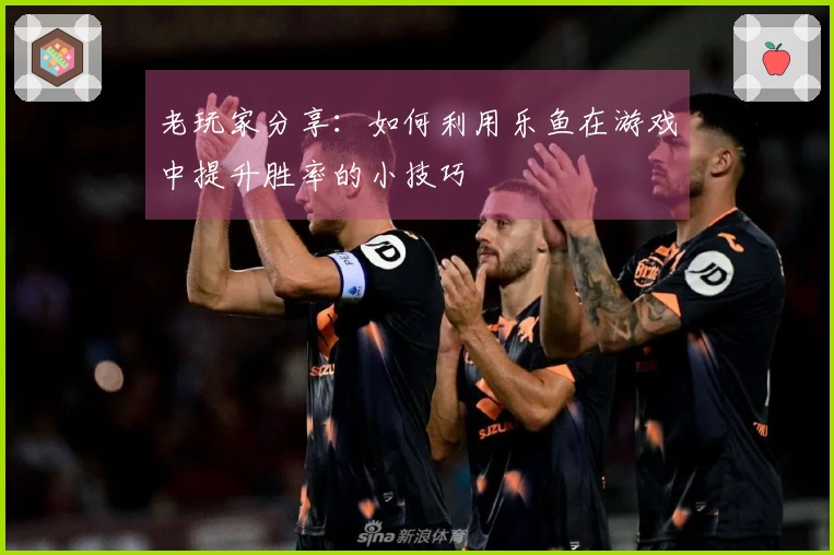 老玩家分享：如何利用乐鱼在游戏中提升胜率的小技巧