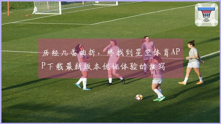 历经几番曲折，终找到星空体育APP下载最新版本优化体验的诀窍