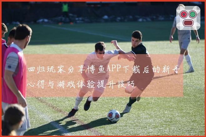回归玩家分享博鱼APP下载后的新手心得与游戏体验提升技巧